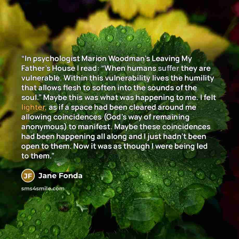 “In psychologist Marion Woodman’s Leaving My Father’s House I read: “When humans suffer they are vulnerable. Within this vulnerability lives the humility that allows flesh to soften into the sounds of the soul.” Maybe this was what was happening to me. I felt lighter, as if a space had been cleared…” quote by Jane Fonda