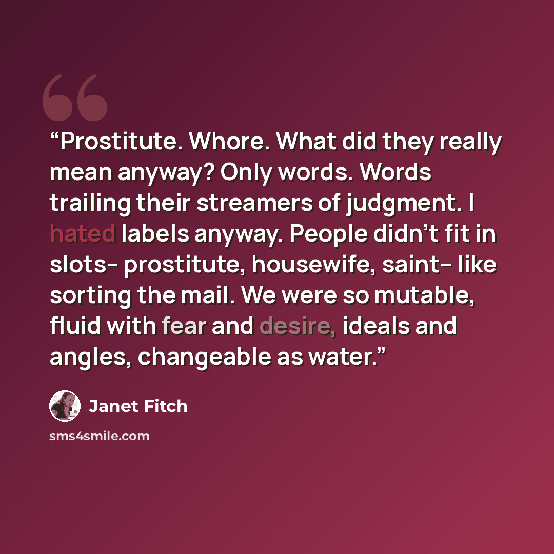 “Prostitute. Whore. What did they really mean anyway? Only words. Words trailing their streamers of judgment. I hated labels anyway. People didn't fit in slots-- prostitute, housewife, saint-- like sorting the mail. We were so mutable, fluid with fear and desire, ideals and angles, changeable as…” quote by Janet Fitch