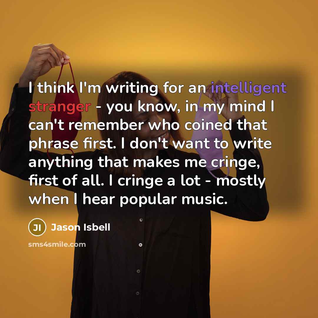 “I think I'm writing for an intelligent stranger - you know, in my mind I can't remember who coined that phrase first. I don't want to write anything that makes me cringe, first of all. I cringe a lot - mostly when I hear popular music.” quote by Jason Isbell