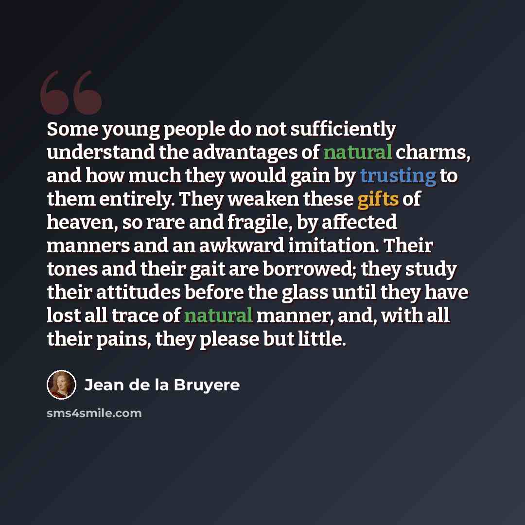 “Some young people do not sufficiently understand the advantages of natural charms, and how much they would gain by trusting to them entirely. They weaken these gifts of heaven, so rare and fragile, by affected manners and an awkward imitation. Their tones and their gait are borrowed; they study…” quote by Jean de la Bruyere