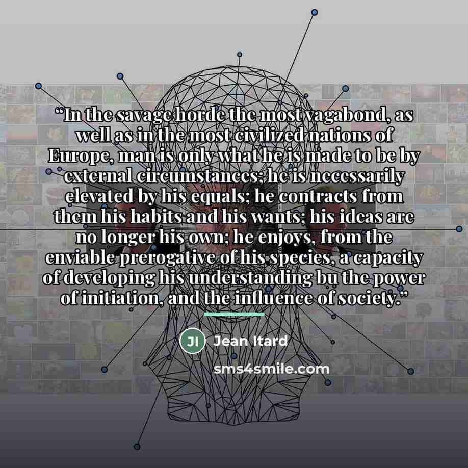 “In the savage horde the most vagabond, as well as in the most civilized nations of Europe, man is only what he is made to be by external circumstances; he is necessarily elevated by his equals; he contracts from them his habits and his wants; his ideas are no longer his own; he enjoys, from the…” quote by Jean Itard