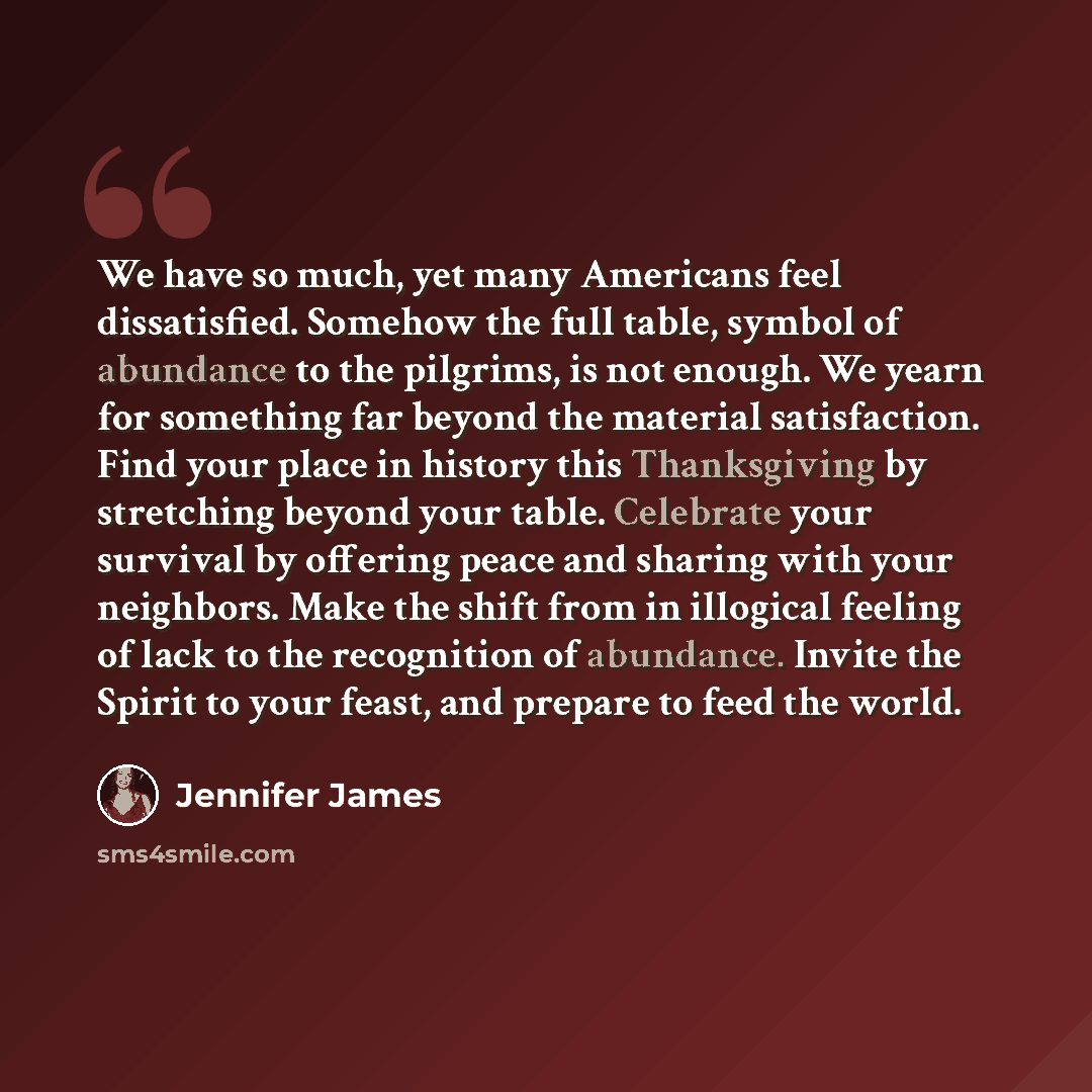 “We have so much, yet many Americans feel dissatisfied. Somehow the full table, symbol of abundance to the pilgrims, is not enough. We yearn for something far beyond the material satisfaction. Find your place in history this Thanksgiving by stretching beyond your table. Celebrate your survival by…” quote by Jennifer James