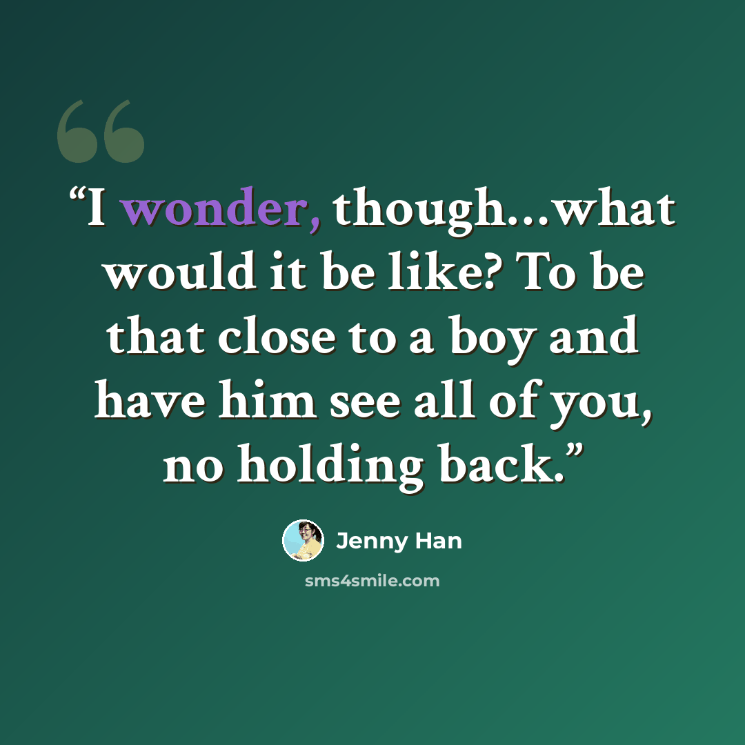“I wonder, though…what would it be like? To be that close to a boy and have him see all of you, no holding back.” quote by Jenny Han