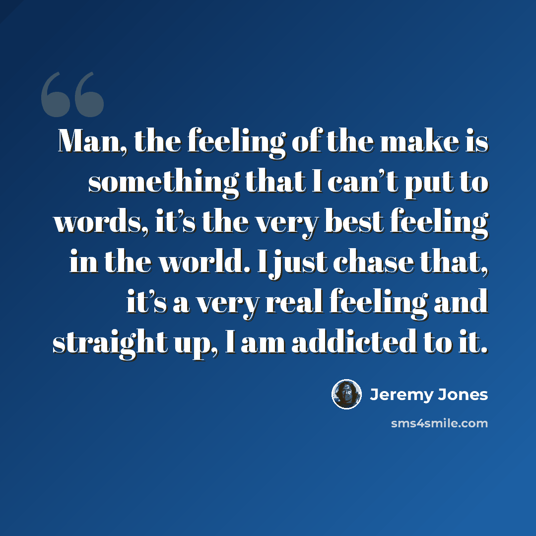 “Man, the feeling of the make is something that I can’t put to words, it’s the very best feeling in the world. I just chase that, it’s a very real feeling and straight up, I am addicted to it.” quote by Jeremy Jones