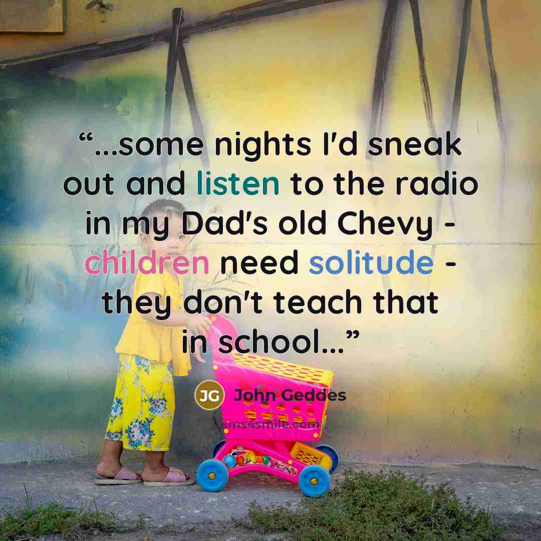 “...some nights I'd sneak out and listen to the radio in my Dad's old Chevy - children need solitude - they don't teach that in school...” quote by John Geddes