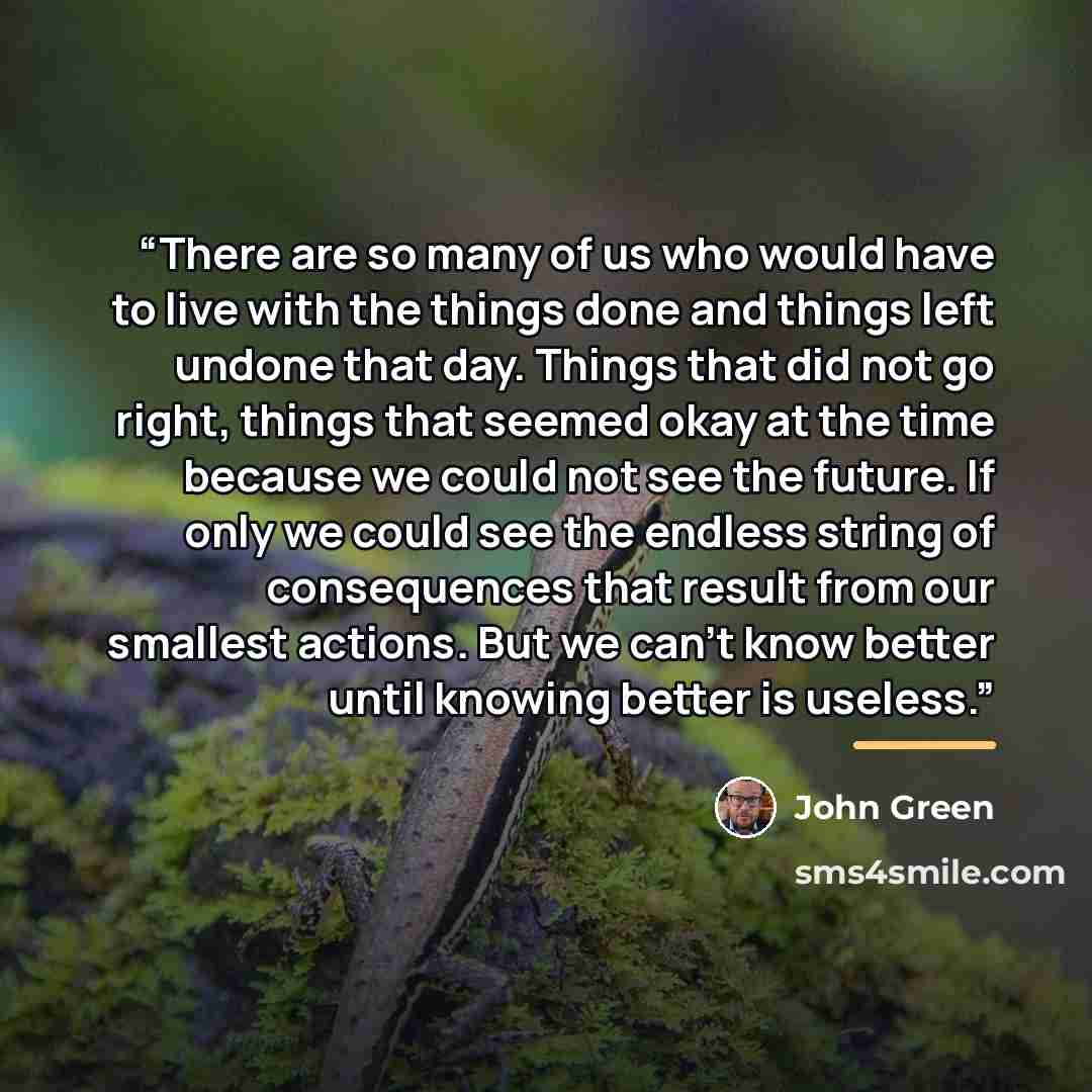 “There are so many of us who would have to live with the things done and things left undone that day. Things that did not go right, things that seemed okay at the time because we could not see the future. If only we could see the endless string of consequences that result from our smallest actions…” quote by John Green