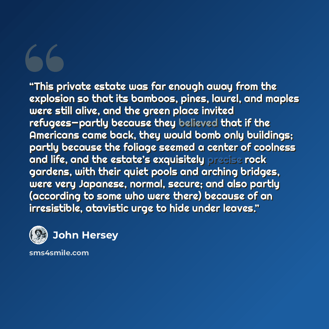 “This private estate was far enough away from the explosion so that its bamboos, pines, laurel, and maples were still alive, and the green place invited refugees—partly because they believed that if the Americans came back, they would bomb only buildings; partly because the foliage seemed a center…” quote by John Hersey