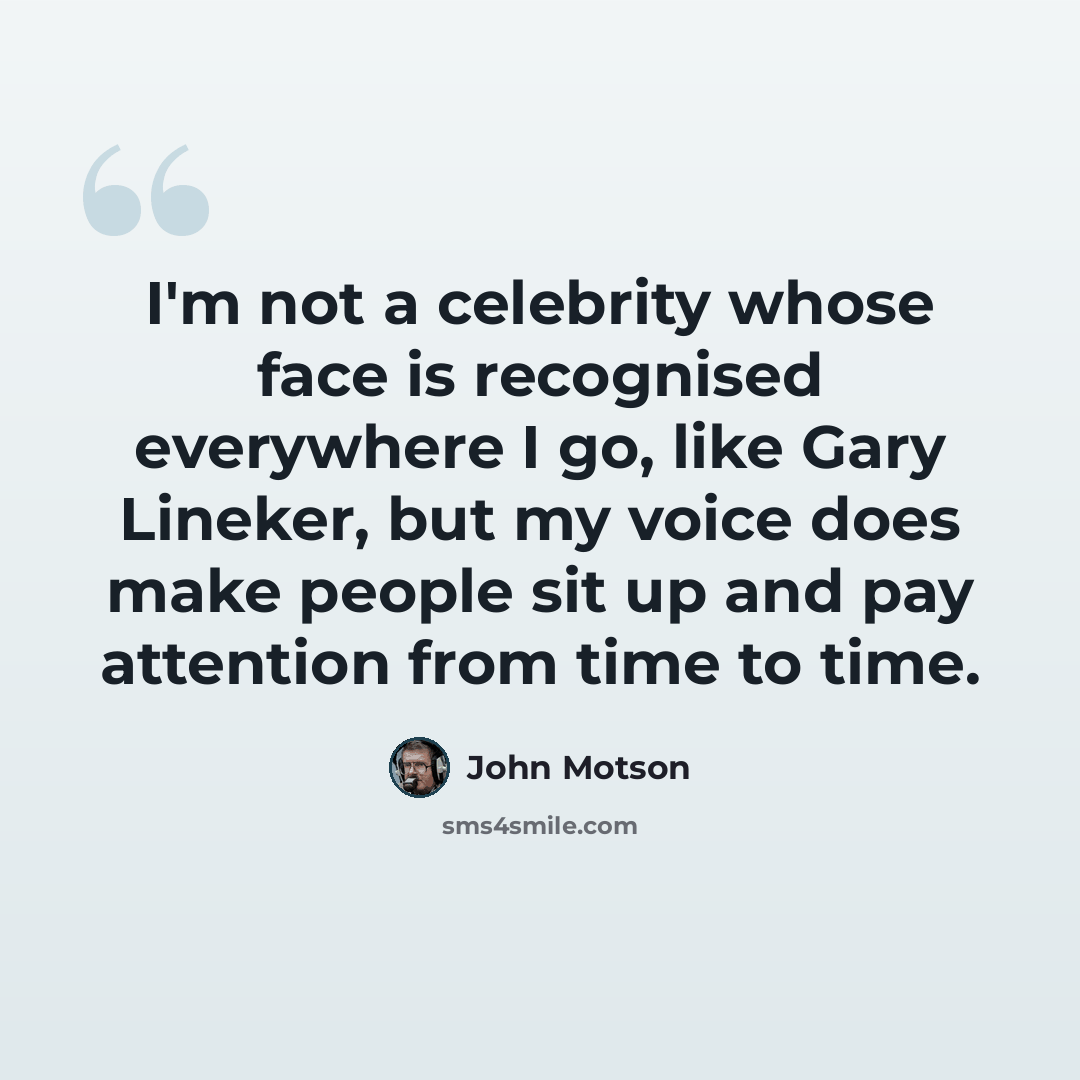 “I'm not a celebrity whose face is recognised everywhere I go, like Gary Lineker, but my voice does make people sit up and pay attention from time to time.” quote by John Motson