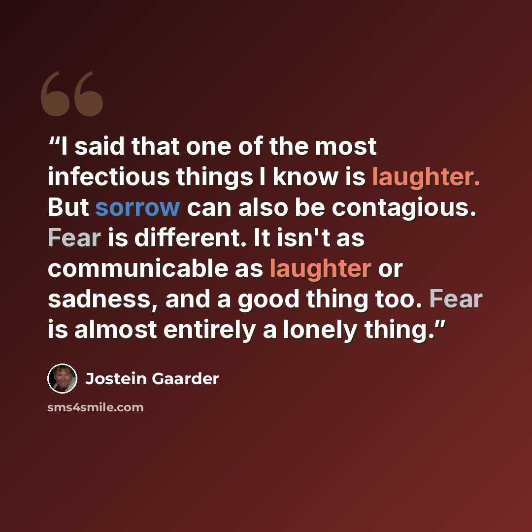 “I said that one of the most infectious things I know is laughter. But sorrow can also be contagious. Fear is different. It isn't as communicable as laughter or sadness, and a good thing too. Fear is almost entirely a lonely thing.” quote by Jostein Gaarder