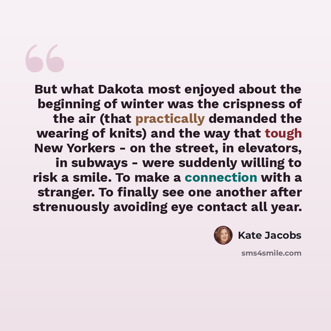 “But what Dakota most enjoyed about the beginning of winter was the crispness of the air (that practically demanded the wearing of knits) and the way that tough New Yorkers - on the street, in elevators, in subways - were suddenly willing to risk a smile. To make a connection with a stranger. To…” quote by Kate Jacobs