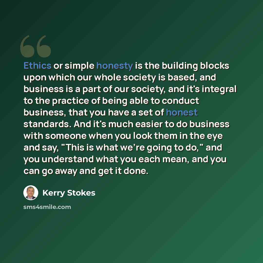 “Ethics or simple honesty is the building blocks upon which our whole society is based, and business is a part of our society, and it's integral to the practice of being able to conduct business, that you have a set of honest standards. And it's much easier to do business with someone when you look…” quote by Kerry Stokes