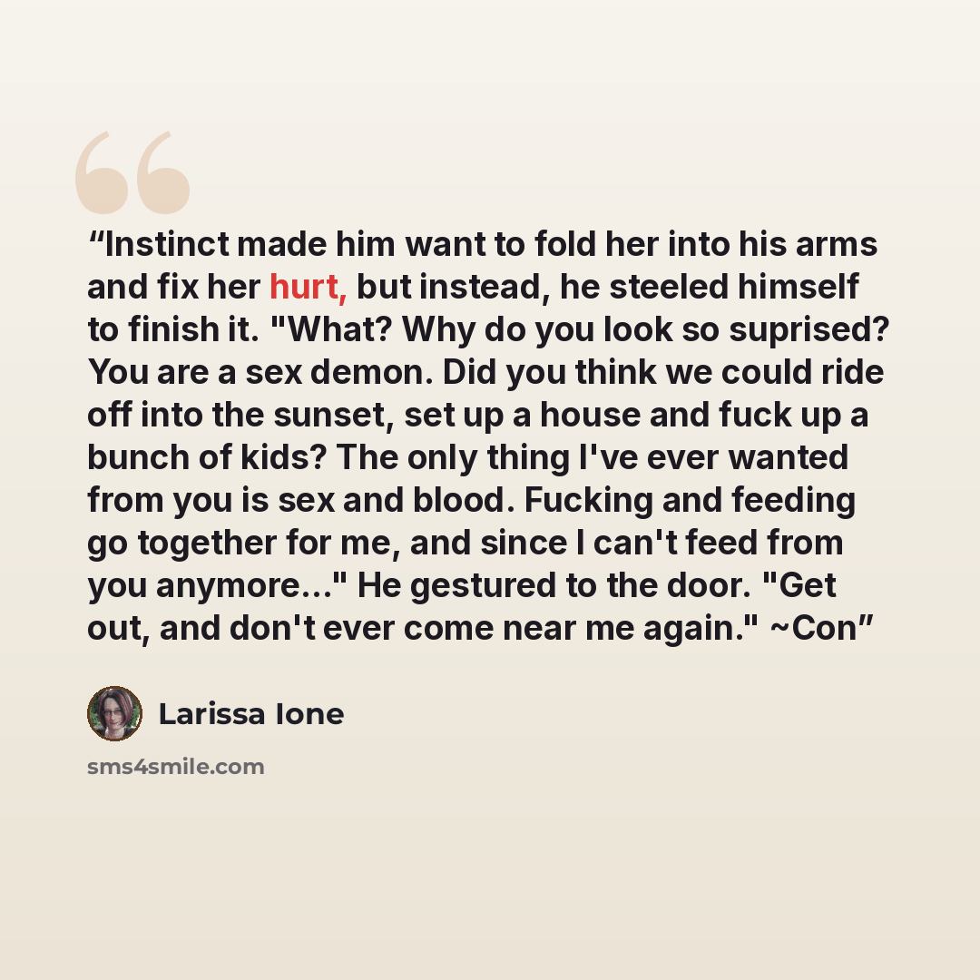 “Instinct made him want to fold her into his arms and fix her hurt, but instead, he steeled himself to finish it. "What? Why do you look so suprised? You are a sex demon. Did you think we could ride off into the sunset, set up a house and fuck up a bunch of kids? The only thing I've ever wanted…” quote by Larissa Ione
