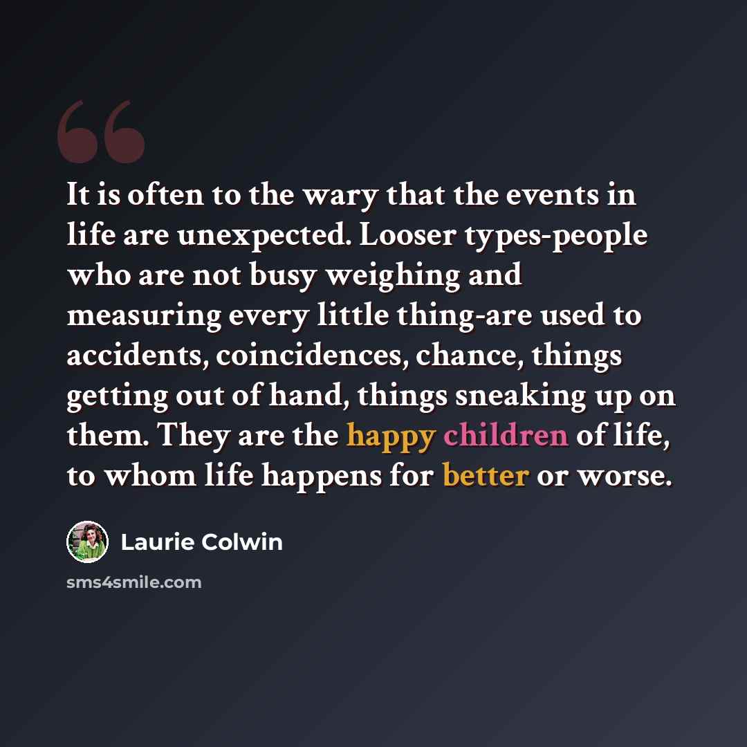 “It is often to the wary that the events in life are unexpected. Looser types-people who are not busy weighing and measuring every little thing-are used to accidents, coincidences, chance, things getting out of hand, things sneaking up on them. They are the happy children of life, to whom life…” quote by Laurie Colwin