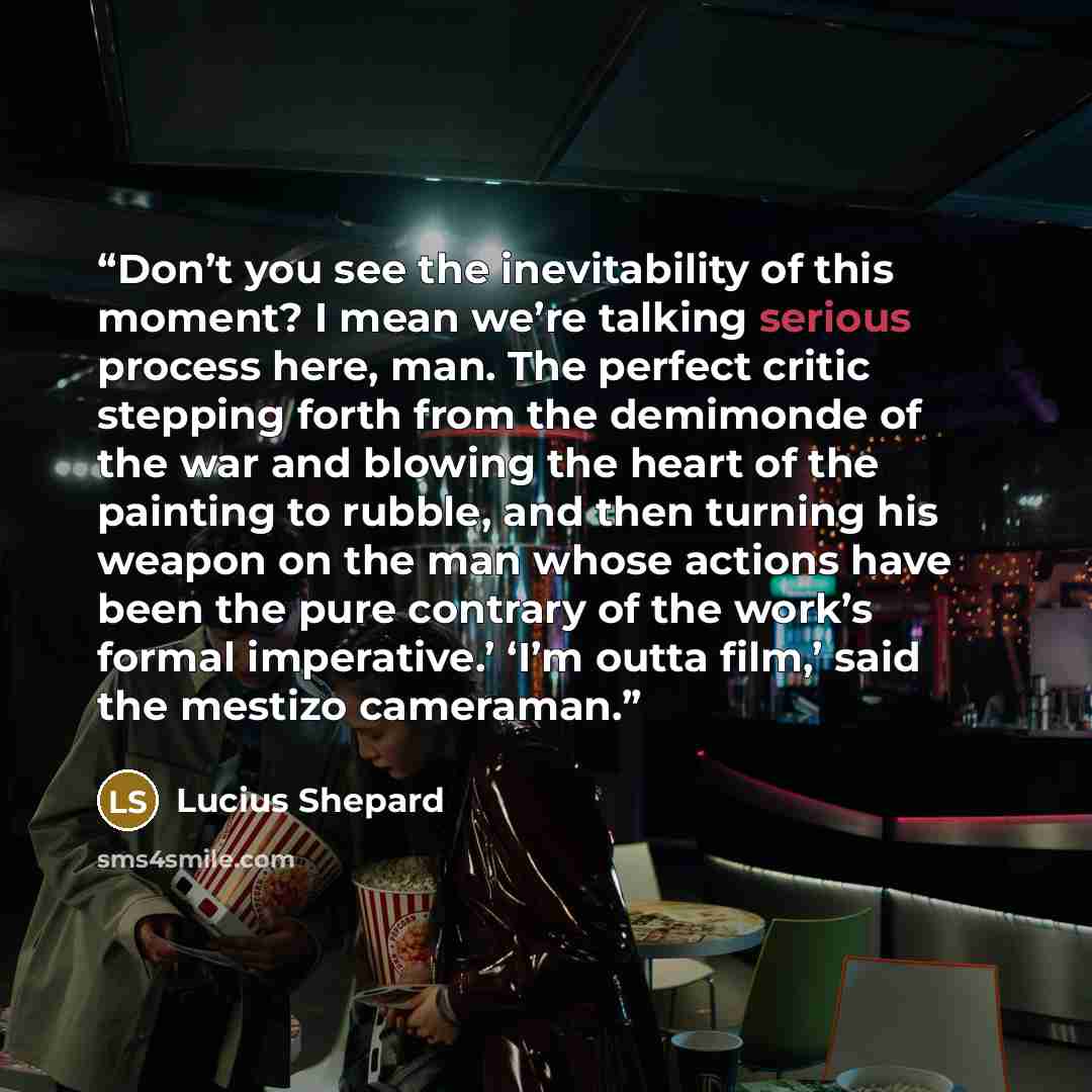 “Don’t you see the inevitability of this moment? I mean we’re talking serious process here, man. The perfect critic stepping forth from the demimonde of the war and blowing the heart of the painting to rubble, and then turning his weapon on the man whose actions have been the pure contrary of the…” quote by Lucius Shepard