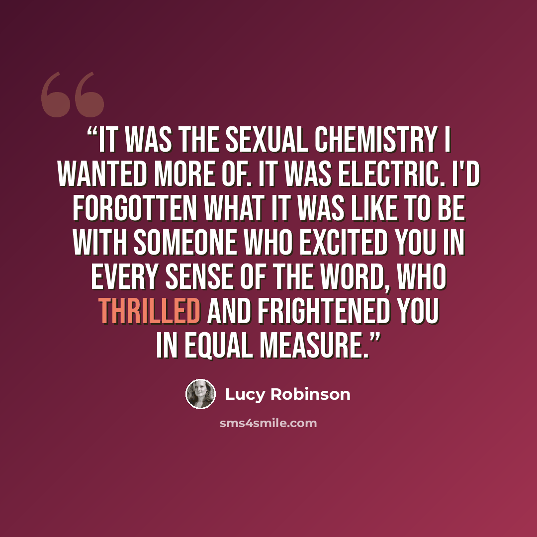 “It was the sexual chemistry I wanted more of. It was electric. I'd forgotten what it was like to be with someone who excited you in every sense of the word, who thrilled and frightened you in equal measure.” quote by Lucy Robinson