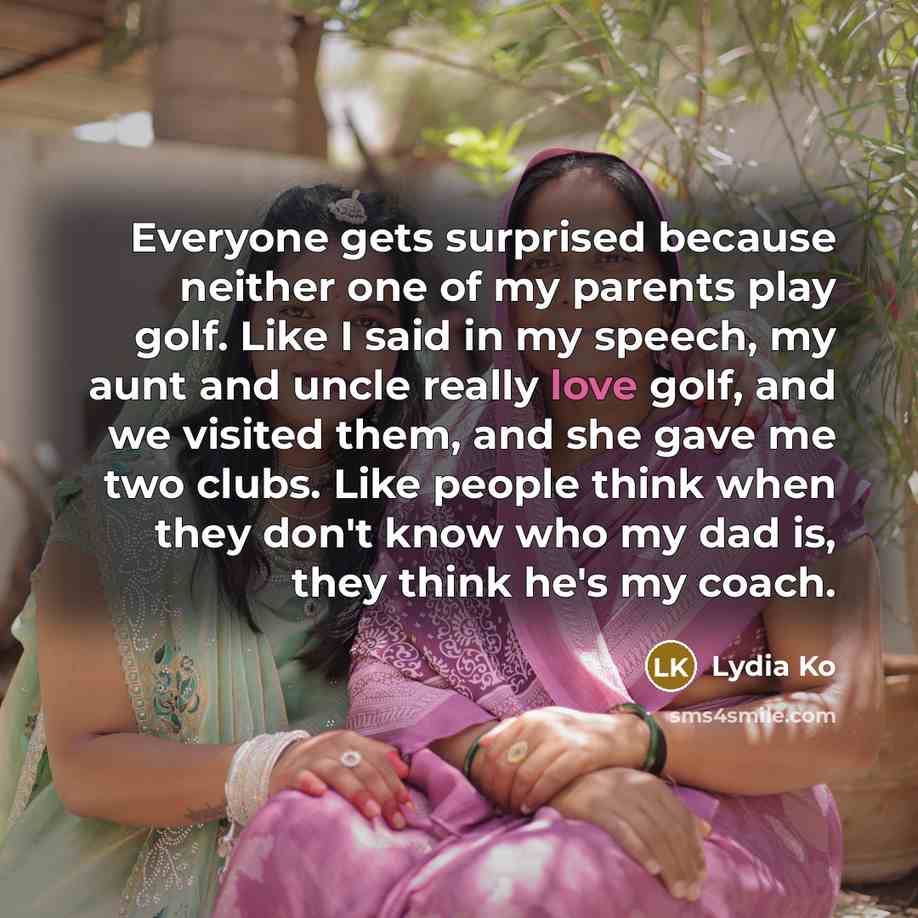 “Everyone gets surprised because neither one of my parents play golf. Like I said in my speech, my aunt and uncle really love golf, and we visited them, and she gave me two clubs. Like people think when they don't know who my dad is, they think he's my coach.” quote by Lydia Ko