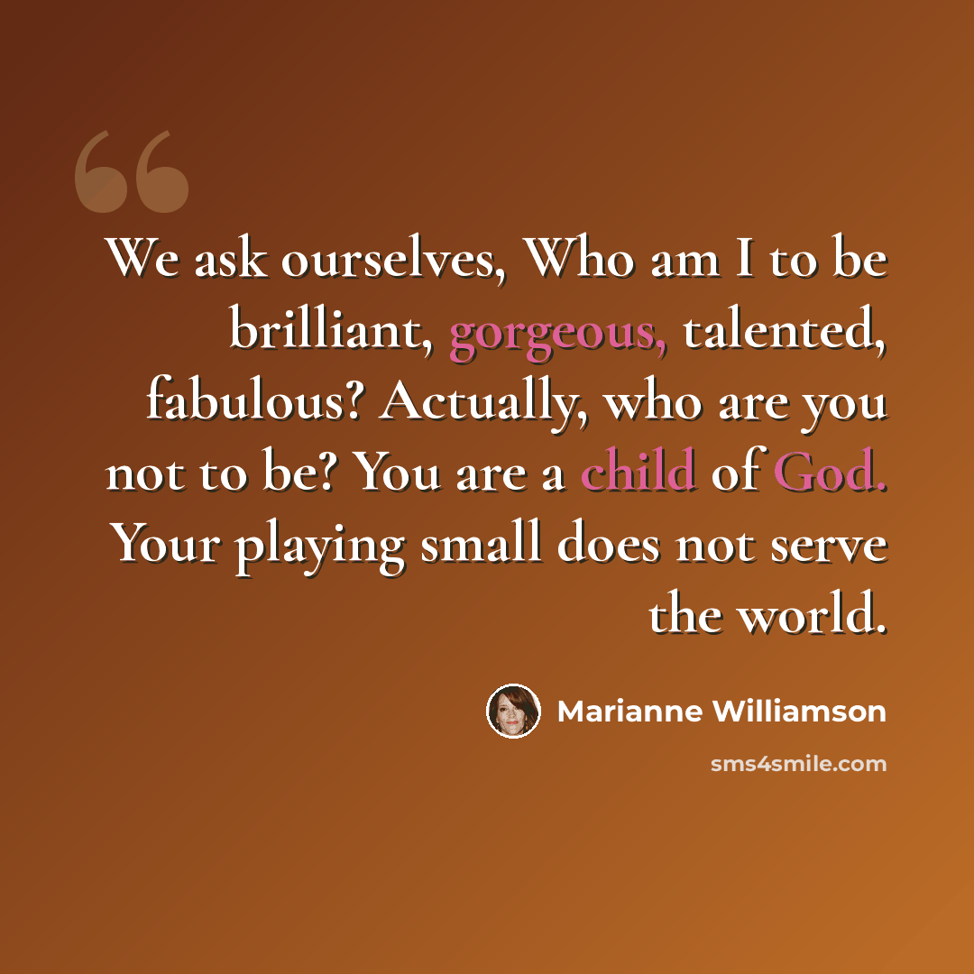 “We ask ourselves, Who am I to be brilliant, gorgeous, talented, fabulous? Actually, who are you not to be? You are a child of God. Your playing small does not serve the world.” quote by Marianne Williamson