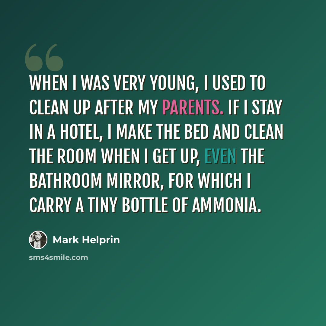 “When I was very young, I used to clean up after my parents. If I stay in a hotel, I make the bed and clean the room when I get up, even the bathroom mirror, for which I carry a tiny bottle of ammonia.” quote by Mark Helprin