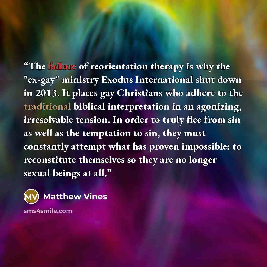 “The failure of reorientation therapy is why the "ex-gay" ministry Exodus International shut down in 2013. It places gay Christians who adhere to the traditional biblical interpretation in an agonizing, irresolvable tension. In order to truly flee from sin as well as the temptation to sin, they…” quote by Matthew Vines