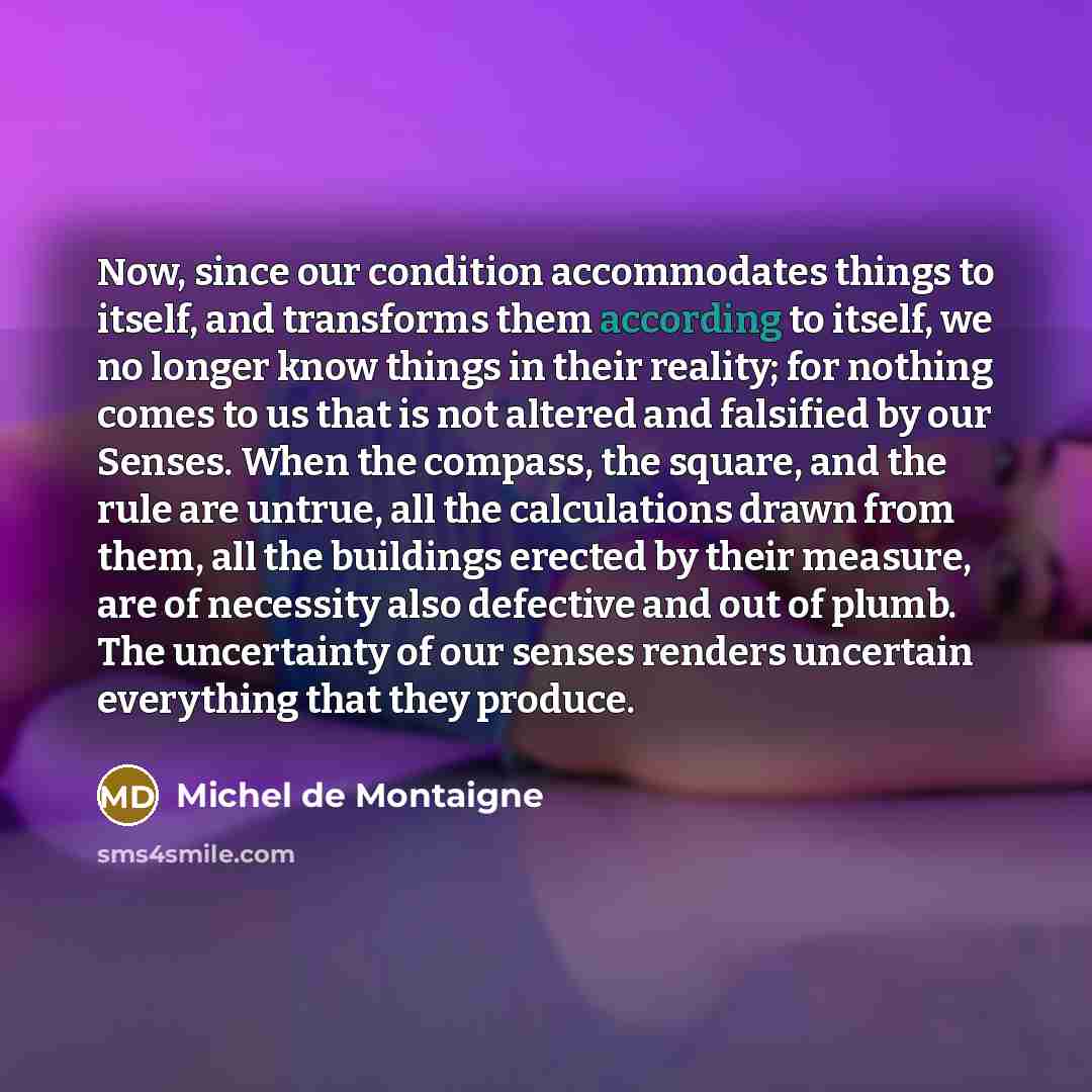 “Now, since our condition accommodates things to itself, and transforms them according to itself, we no longer know things in their reality; for nothing comes to us that is not altered and falsified by our Senses. When the compass, the square, and the rule are untrue, all the calculations drawn…” quote by Michel de Montaigne