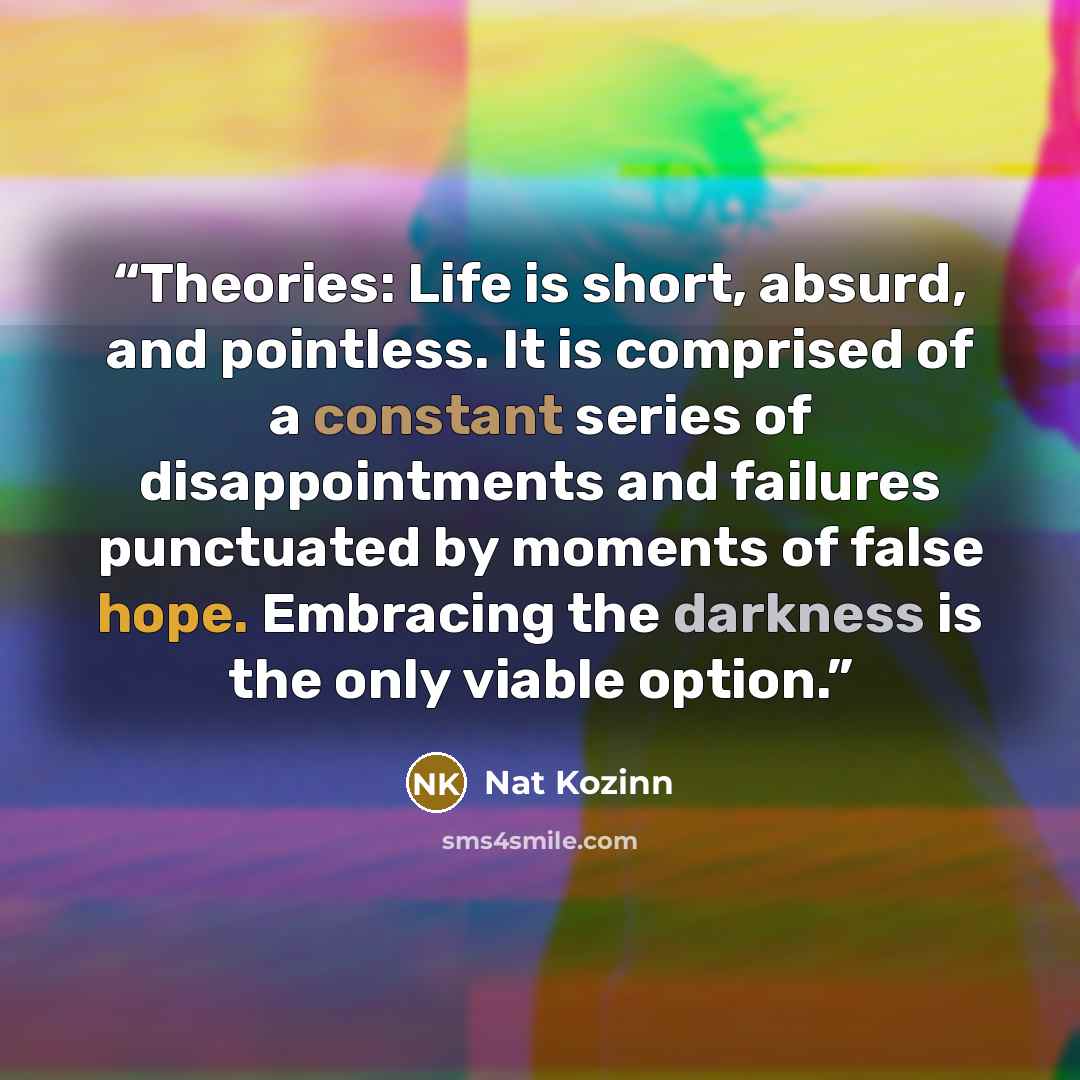 “Theories: Life is short, absurd, and pointless. It is comprised of a constant series of disappointments and failures punctuated by moments of false hope. Embracing the darkness is the only viable option.” quote by Nat Kozinn