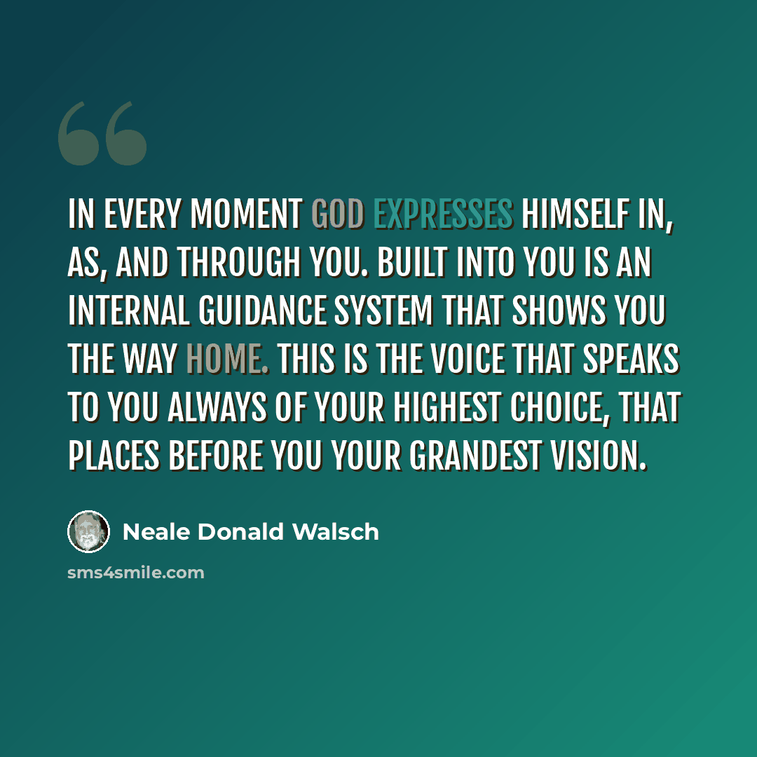 “In every moment God expresses Himself in, as, and through you. Built into you is an internal guidance system that shows you the way home. This is the voice that speaks to you always of your highest choice, that places before you your grandest vision.” quote by Neale Donald Walsch