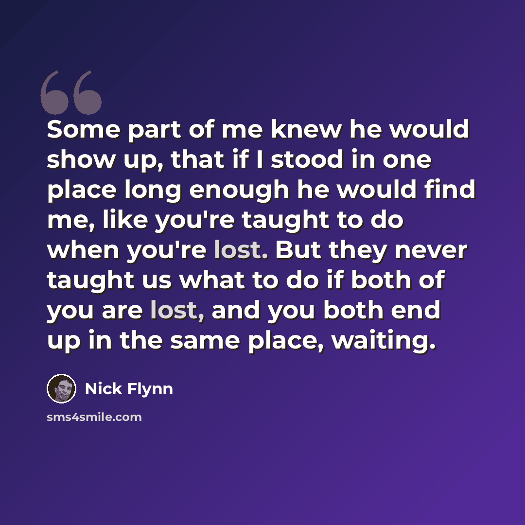 “Some part of me knew he would show up, that if I stood in one place long enough he would find me, like you're taught to do when you're lost. But they never taught us what to do if both of you are lost, and you both end up in the same place, waiting.” quote by Nick Flynn