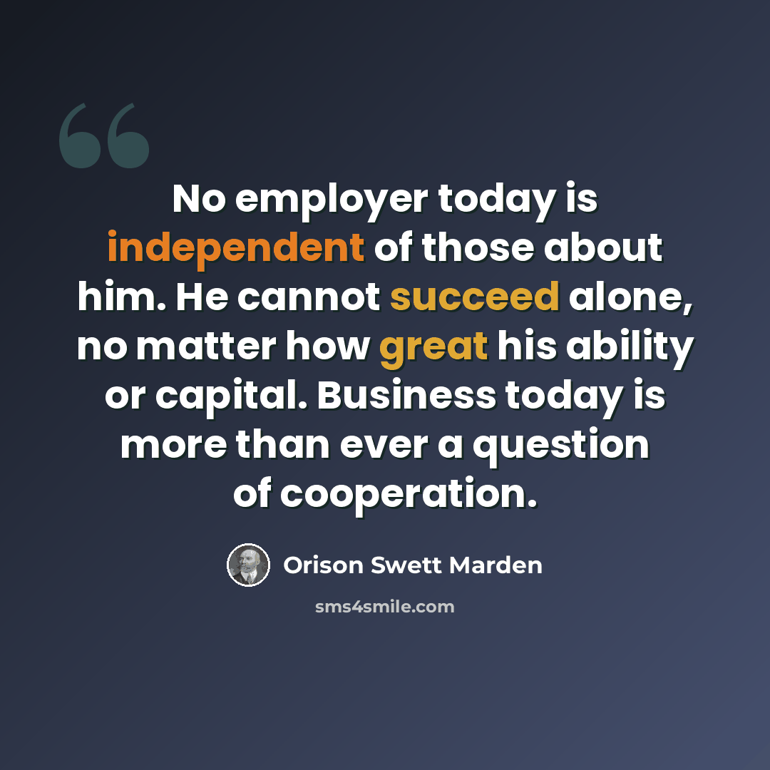 “No employer today is independent of those about him. He cannot succeed alone, no matter how great his ability or capital. Business today is more than ever a question of cooperation.” quote by Orison Swett Marden