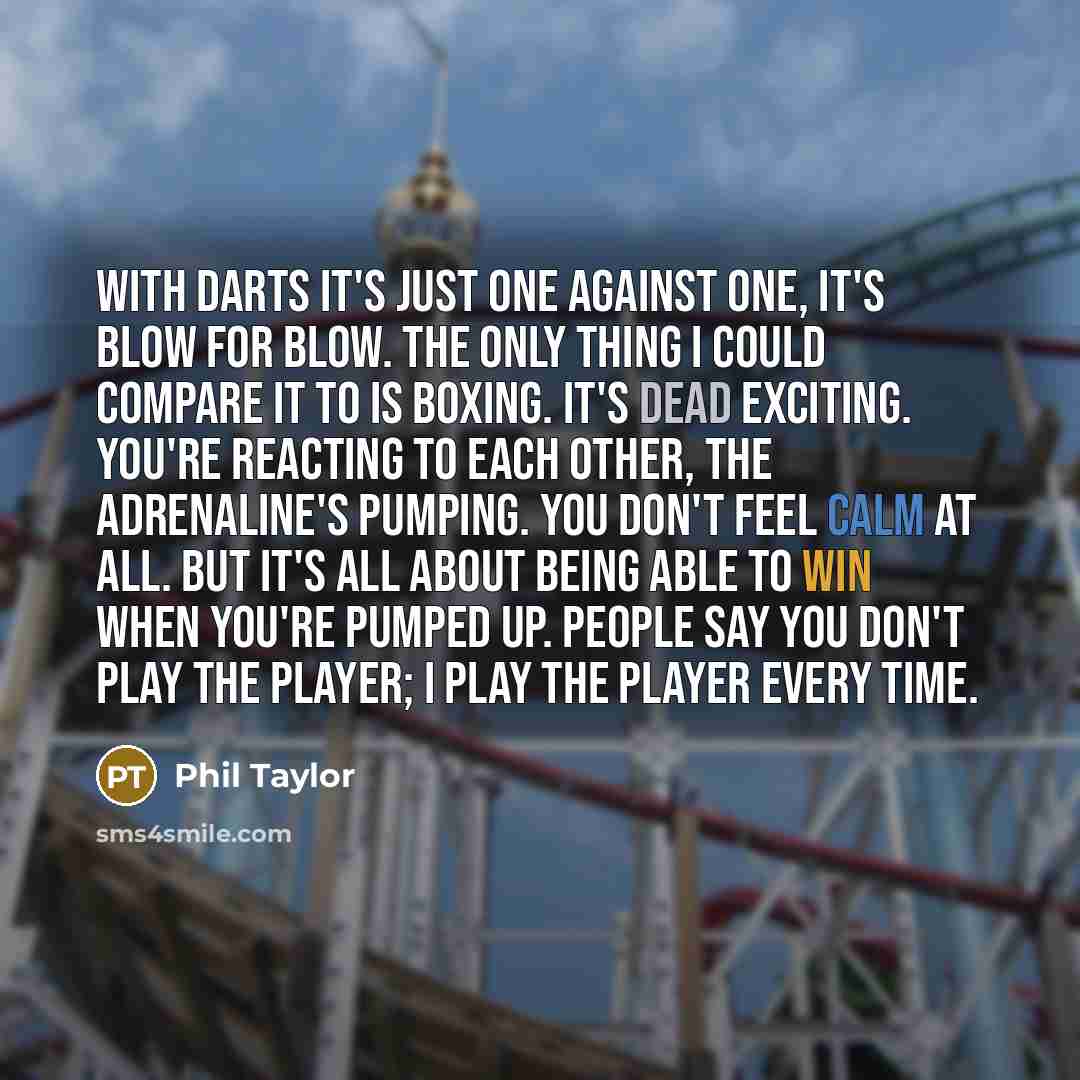 “With darts it's just one against one, it's blow for blow. The only thing I could compare it to is boxing. It's dead exciting. You're reacting to each other, the adrenaline's pumping. You don't feel calm at all. But it's all about being able to win when you're pumped up. People say you don't play…” quote by Phil Taylor
