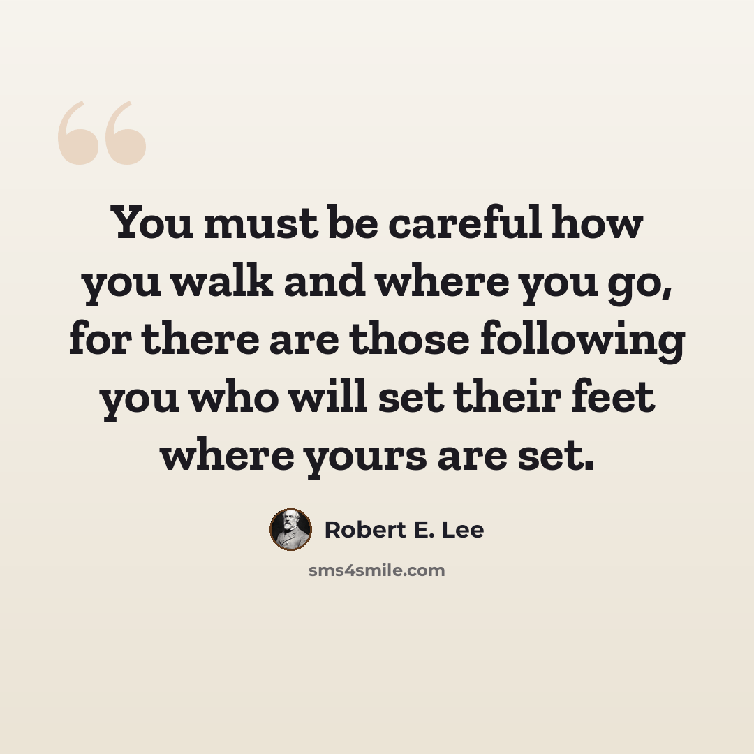 “You must be careful how you walk and where you go, for there are those following you who will set their feet where yours are set.” quote by Robert E. Lee