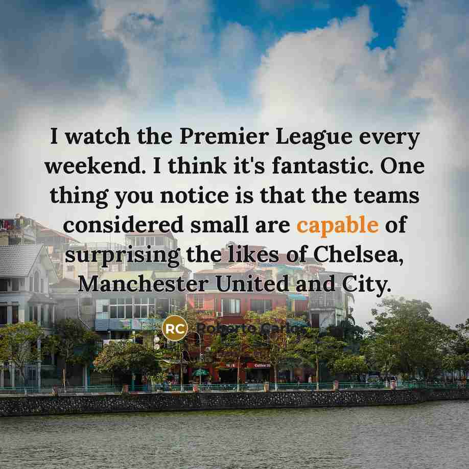“I watch the Premier League every weekend. I think it's fantastic. One thing you notice is that the teams considered small are capable of surprising the likes of Chelsea, Manchester United and City.” quote by Roberto Carlos