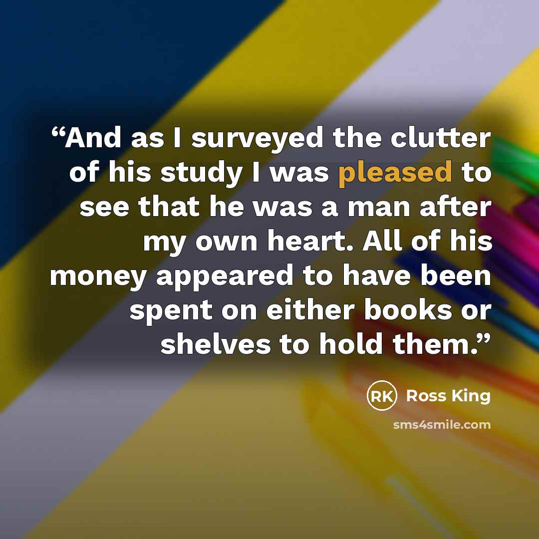 “And as I surveyed the clutter of his study I was pleased to see that he was a man after my own heart. All of his money appeared to have been spent on either books or shelves to hold them.” quote by Ross King