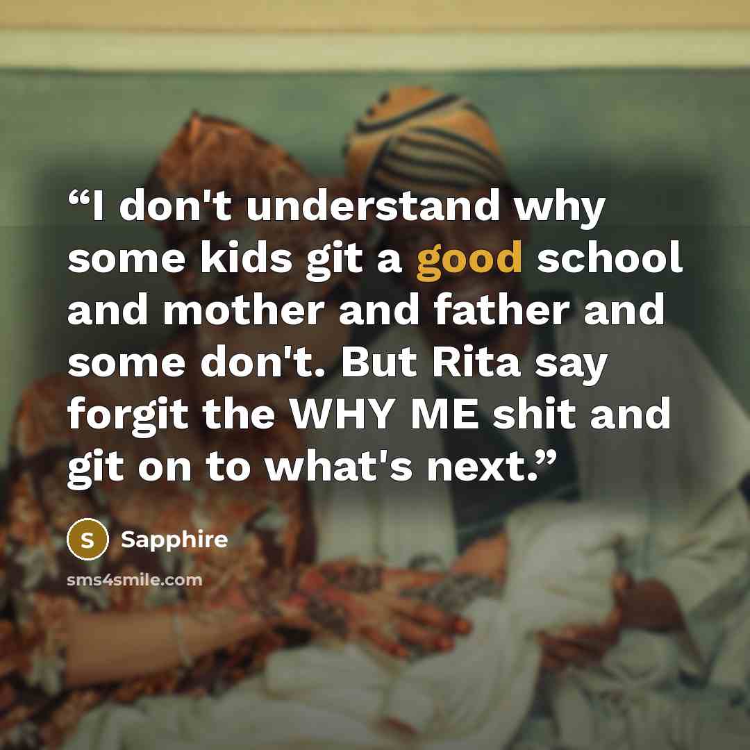 “I don't understand why some kids git a good school and mother and father and some don't. But Rita say forgit the WHY ME shit and git on to what's next.” quote by Sapphire