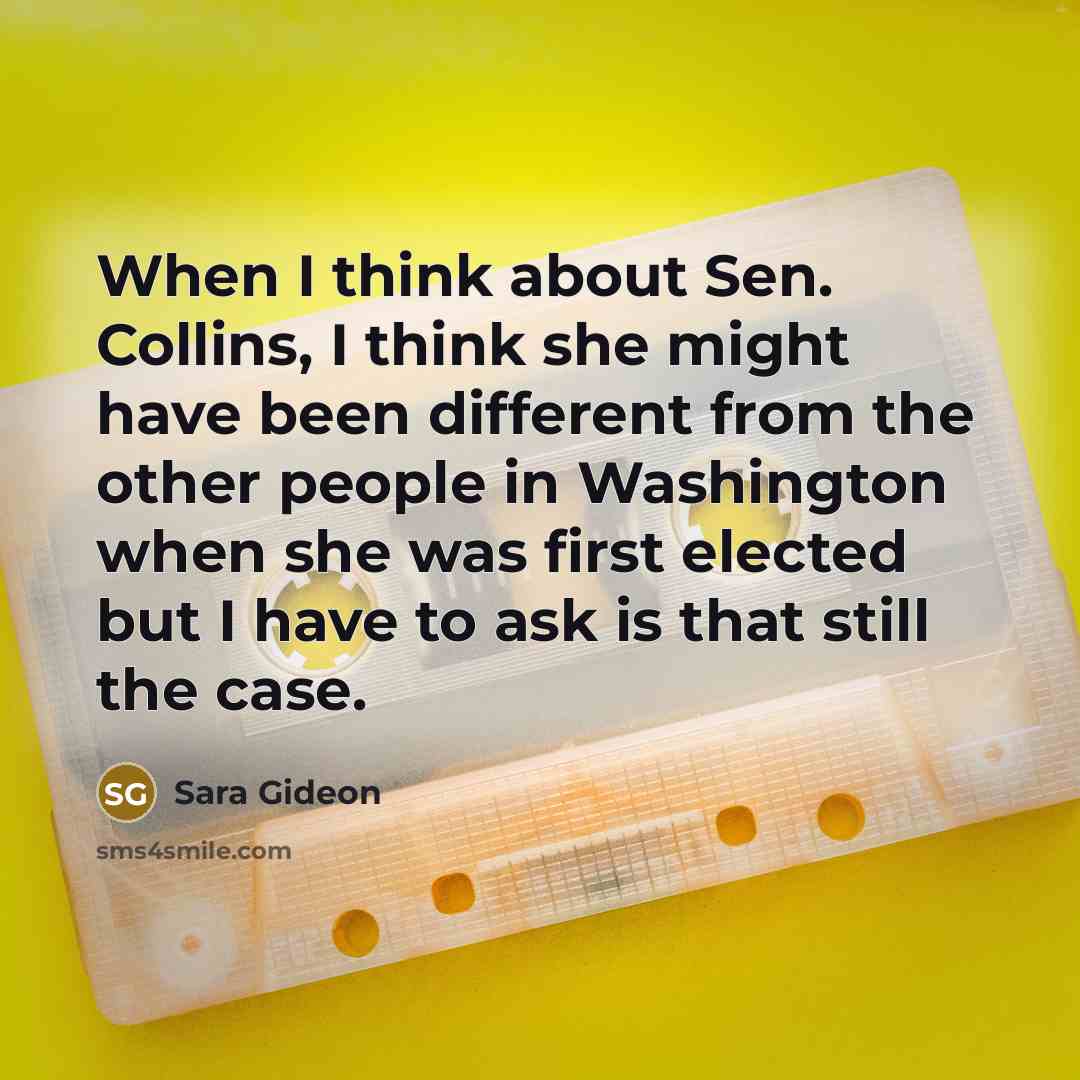 “When I think about Sen. Collins, I think she might have been different from the other people in Washington when she was first elected but I have to ask is that still the case.” quote by Sara Gideon