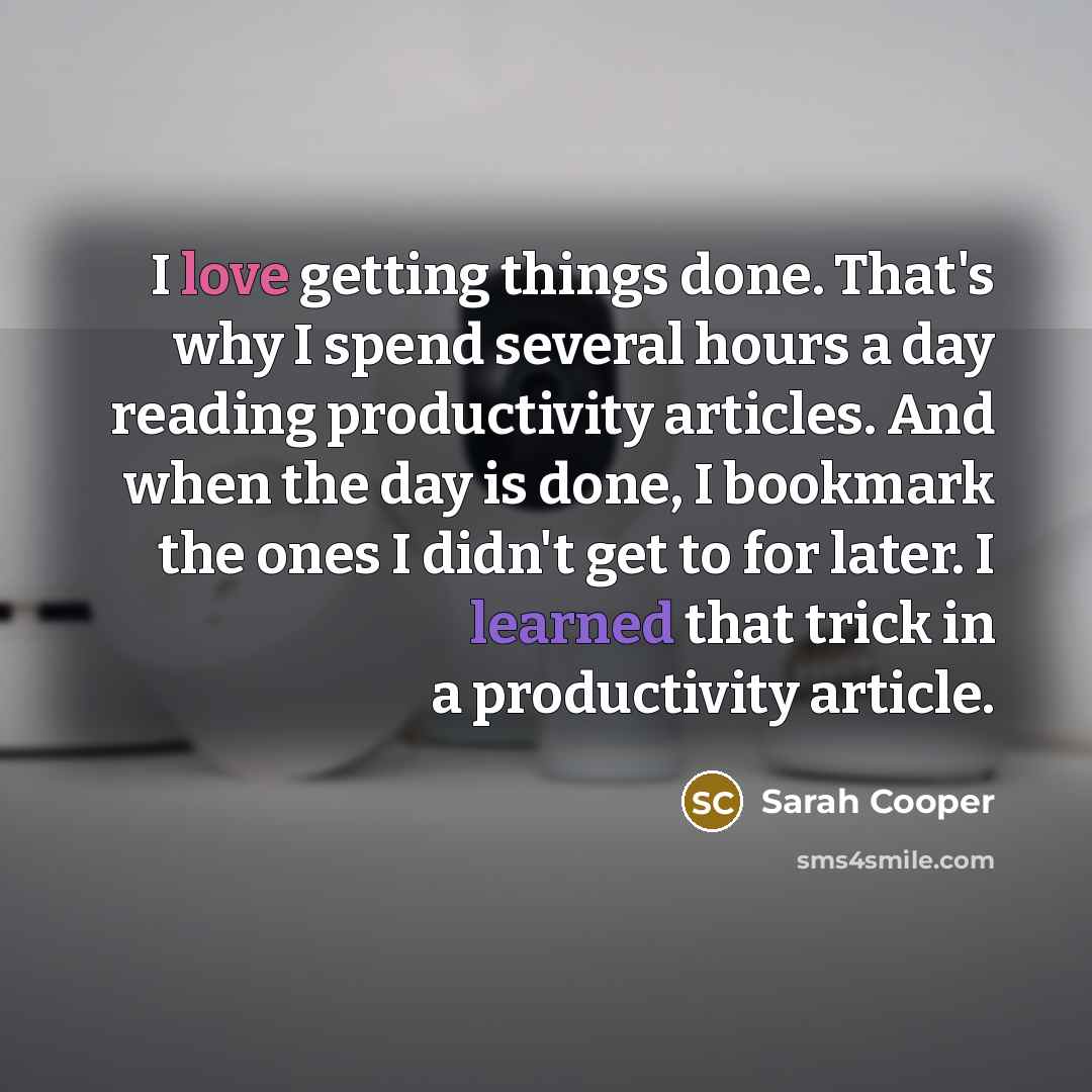 “I love getting things done. That's why I spend several hours a day reading productivity articles. And when the day is done, I bookmark the ones I didn't get to for later. I learned that trick in a productivity article.” quote by Sarah Cooper