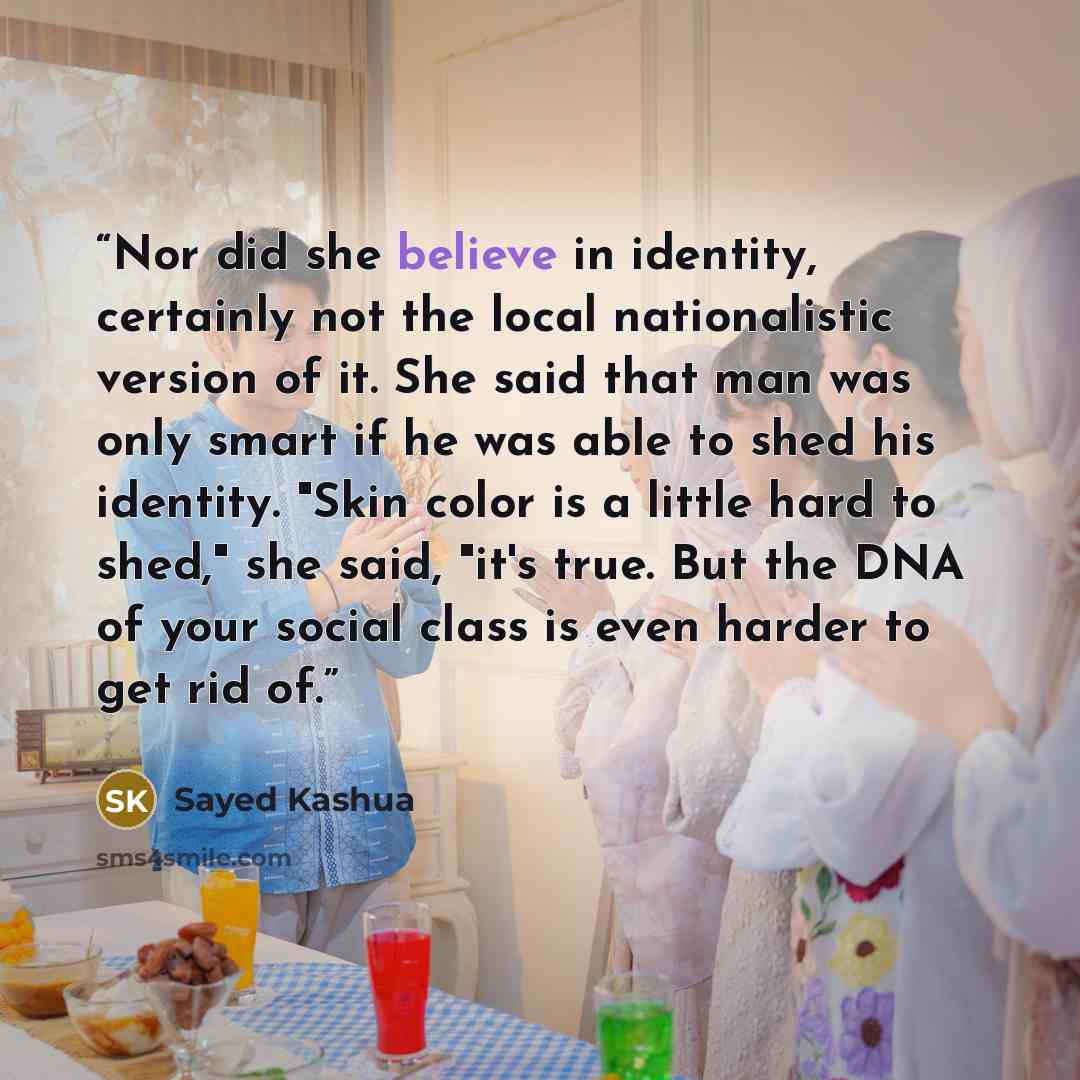 “Nor did she believe in identity, certainly not the local nationalistic version of it. She said that man was only smart if he was able to shed his identity. "Skin color is a little hard to shed," she said, "it's true. But the DNA of your social class is even harder to get rid of.” quote by Sayed Kashua