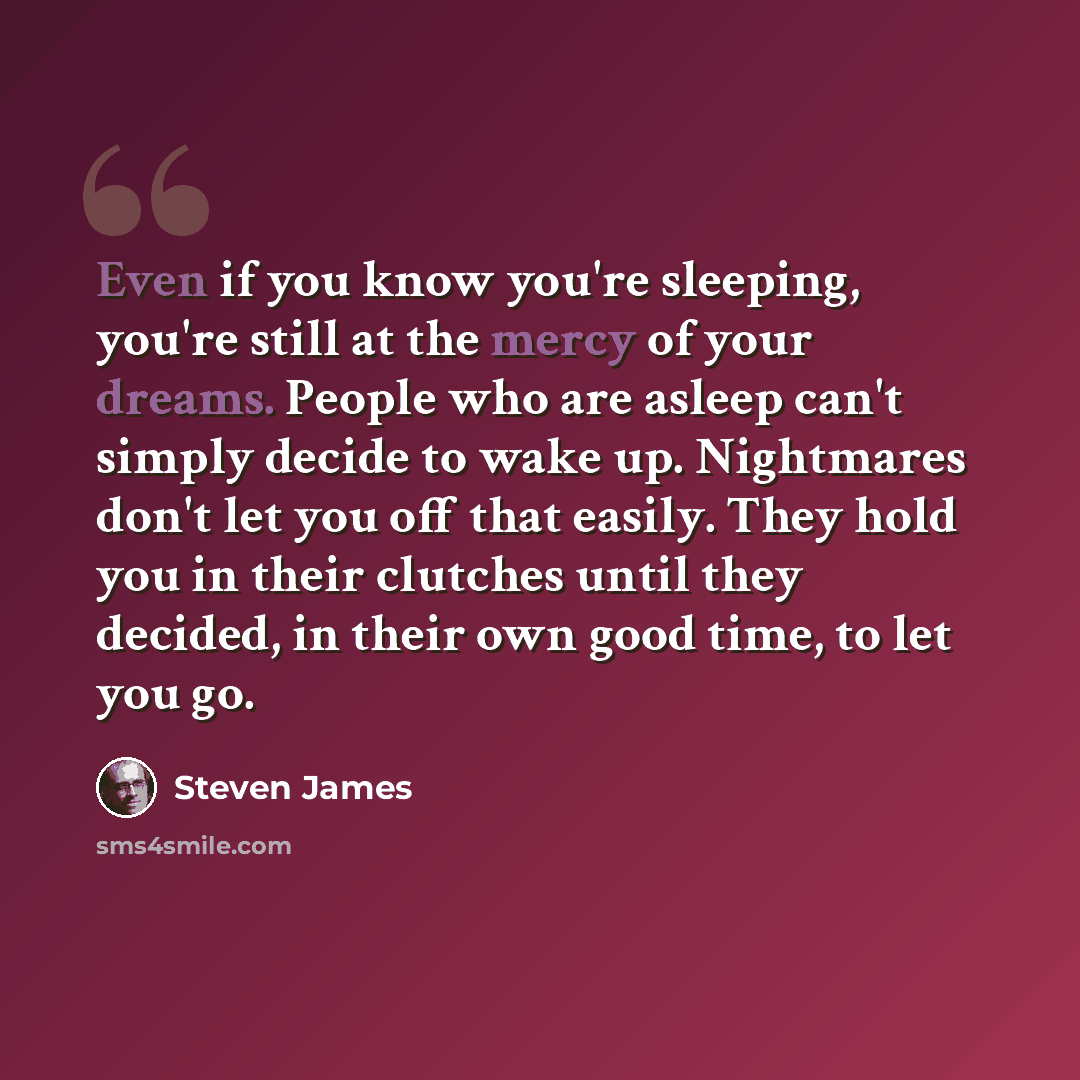 “Even if you know you're sleeping, you're still at the mercy of your dreams. People who are asleep can't simply decide to wake up. Nightmares don't let you off that easily. They hold you in their clutches until they decided, in their own good time, to let you go.” quote by Steven James