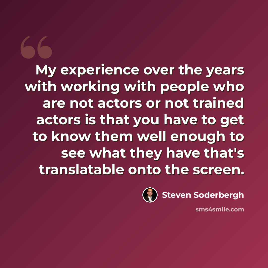 “My experience over the years with working with people who are not actors or not trained actors is that you have to get to know them well enough to see what they have that's translatable onto the screen.” quote by Steven Soderbergh
