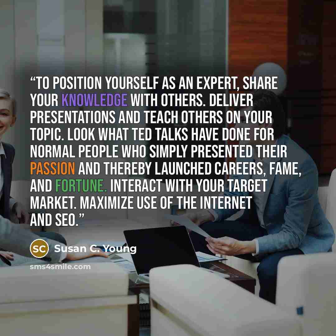 “To position yourself as an expert, share your knowledge with others. Deliver presentations and teach others on your topic. Look what TED Talks have done for normal people who simply presented their passion and thereby launched careers, fame, and fortune. Interact with your target market. Maximize…” quote by Susan C. Young
