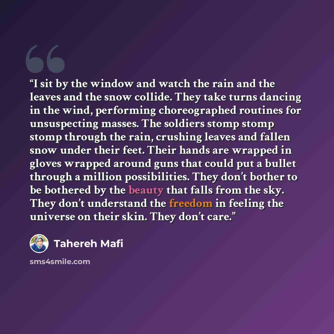 “I sit by the window and watch the rain and the leaves and the snow collide. They take turns dancing in the wind, performing choreographed routines for unsuspecting masses. The soldiers stomp stomp stomp through the rain, crushing leaves and fallen snow under their feet. Their hands are wrapped in…” quote by Tahereh Mafi