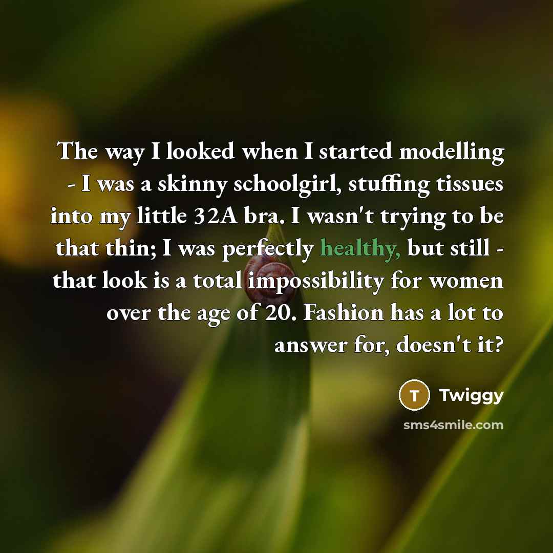 “The way I looked when I started modelling - I was a skinny schoolgirl, stuffing tissues into my little 32A bra. I wasn't trying to be that thin; I was perfectly healthy, but still - that look is a total impossibility for women over the age of 20. Fashion has a lot to answer for, doesn't it?” quote by Twiggy