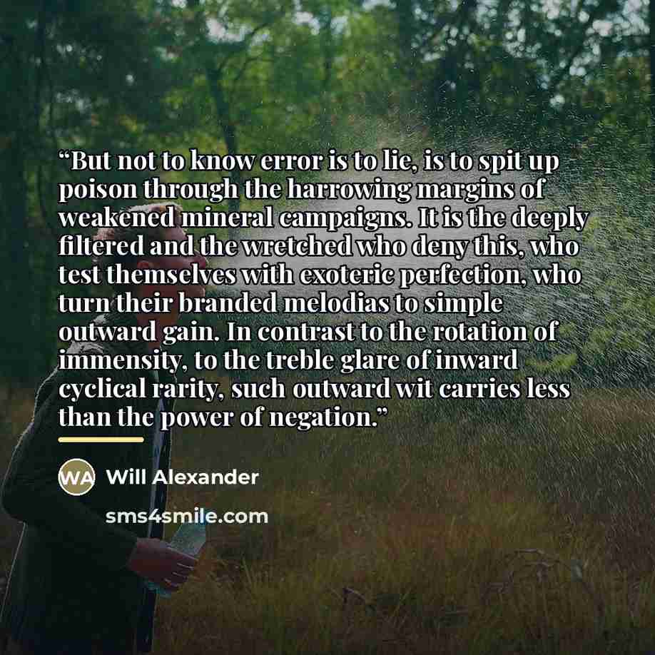 “But not to know error is to lie, is to spit up poison through the harrowing margins of weakened mineral campaigns. It is the deeply filtered and the wretched who deny this, who test themselves with exoteric perfection, who turn their branded melodias to simple outward gain. In contrast to the…” quote by Will Alexander