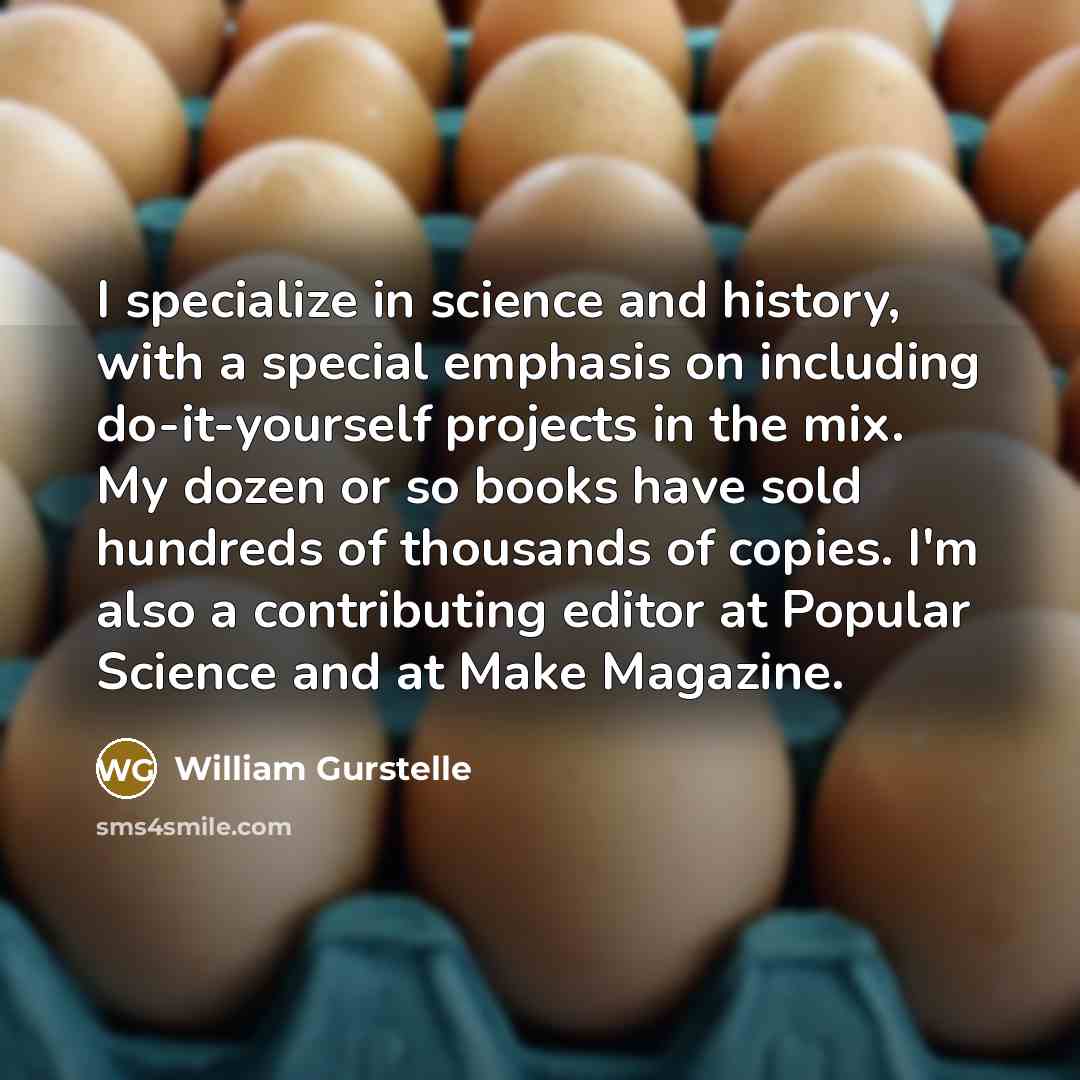 “I specialize in science and history, with a special emphasis on including do-it-yourself projects in the mix. My dozen or so books have sold hundreds of thousands of copies. I'm also a contributing editor at Popular Science and at Make Magazine.” quote by William Gurstelle