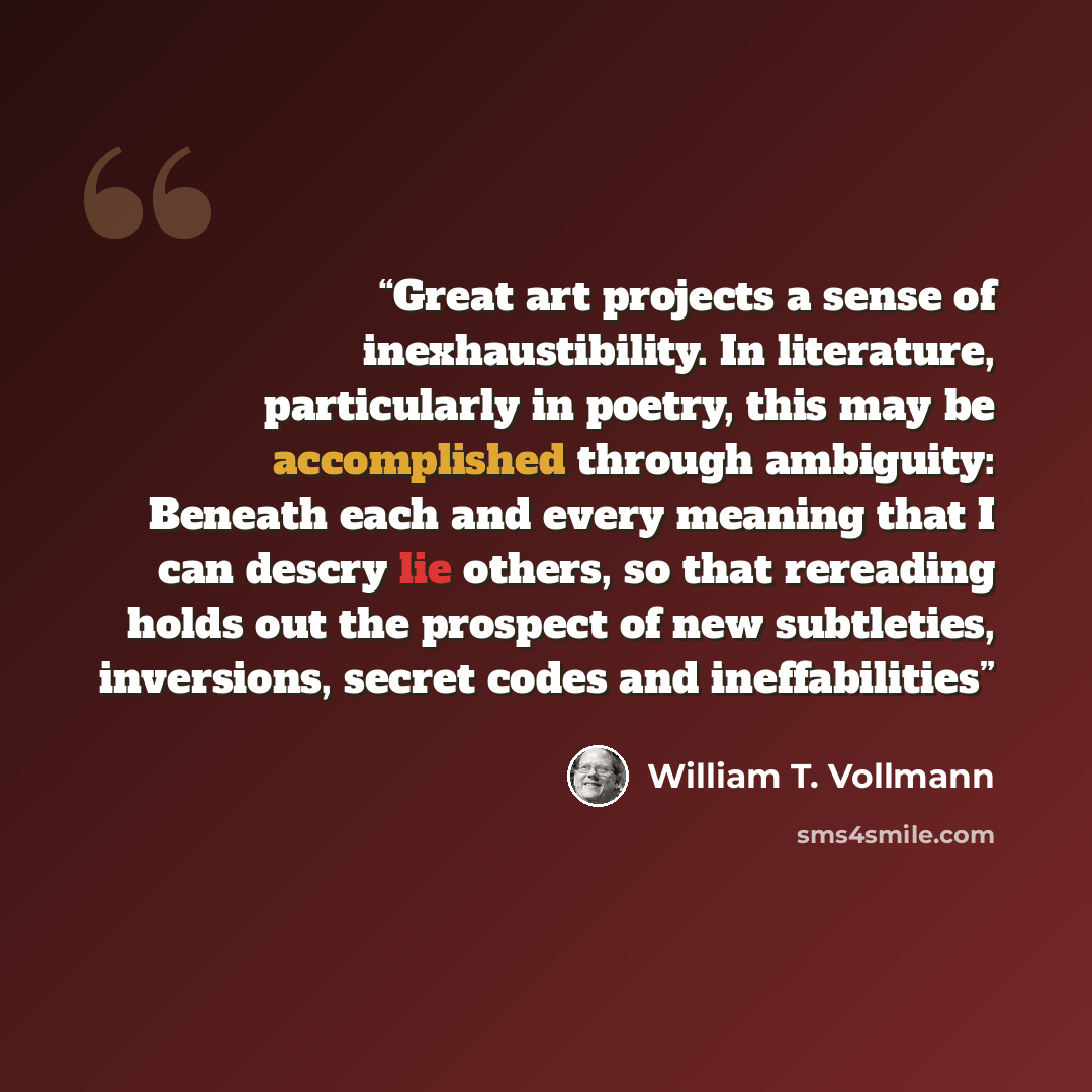 “Great art projects a sense of inexhaustibility. In literature, particularly in poetry, this may be accomplished through ambiguity: Beneath each and every meaning that I can descry lie others, so that rereading holds out the prospect of new subtleties, inversions, secret codes and ineffabilities” quote by William T. Vollmann