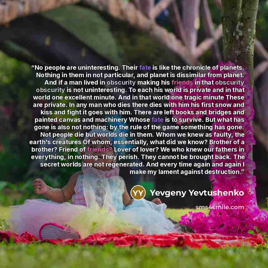 “No people are uninteresting. Their fate is like the chronicle of planets. Nothing in them in not particular, and planet is dissimilar from planet. And if a man lived in obscurity making his friends in that obscurity obscurity is not uninteresting. To each his world is private and in that world one…” quote by Yevgeny Yevtushenko