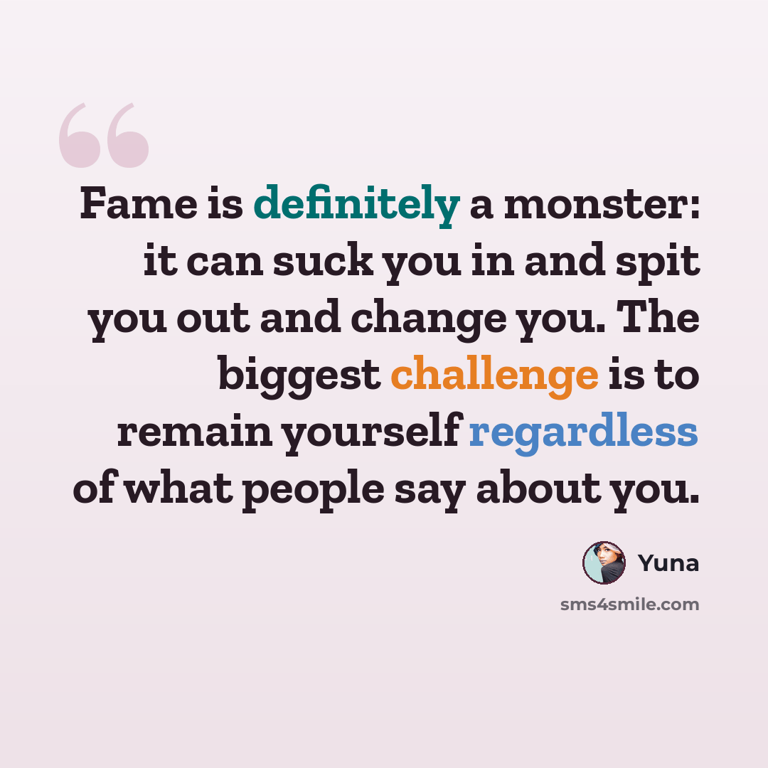 “Fame is definitely a monster: it can suck you in and spit you out and change you. The biggest challenge is to remain yourself regardless of what people say about you.” quote by Yuna