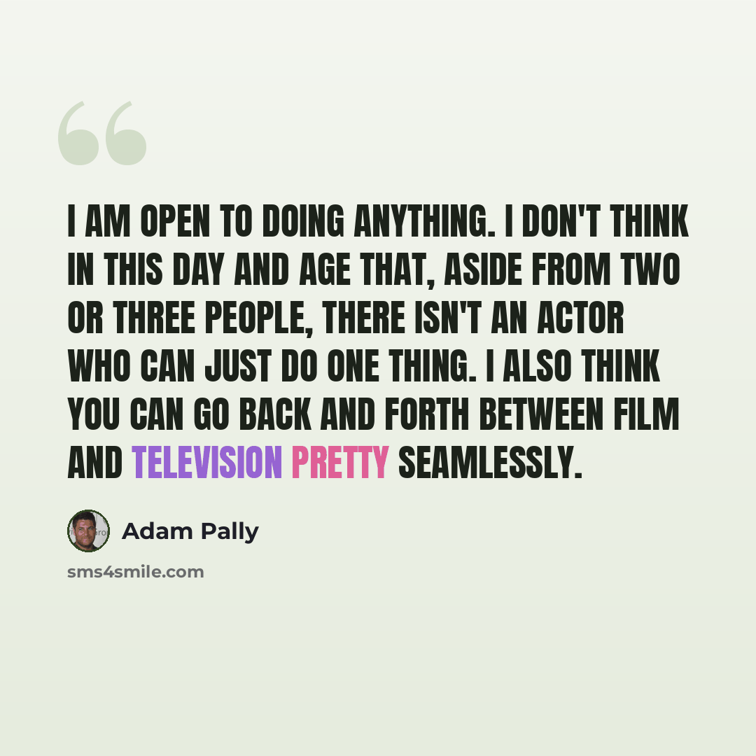 “I am open to doing anything. I don't think in this day and age that, aside from two or three people, there isn't an actor who can just do one thing. I also think you can go back and forth between film and television pretty seamlessly.” quote by Adam Pally