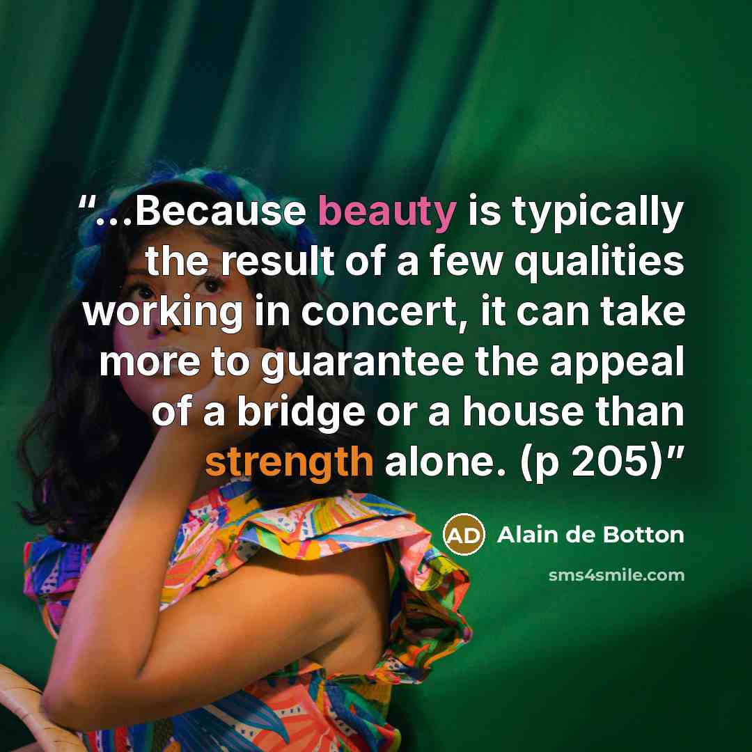 “...Because beauty is typically the result of a few qualities working in concert, it can take more to guarantee the appeal of a bridge or a house than strength alone. (p 205)” quote by Alain de Botton