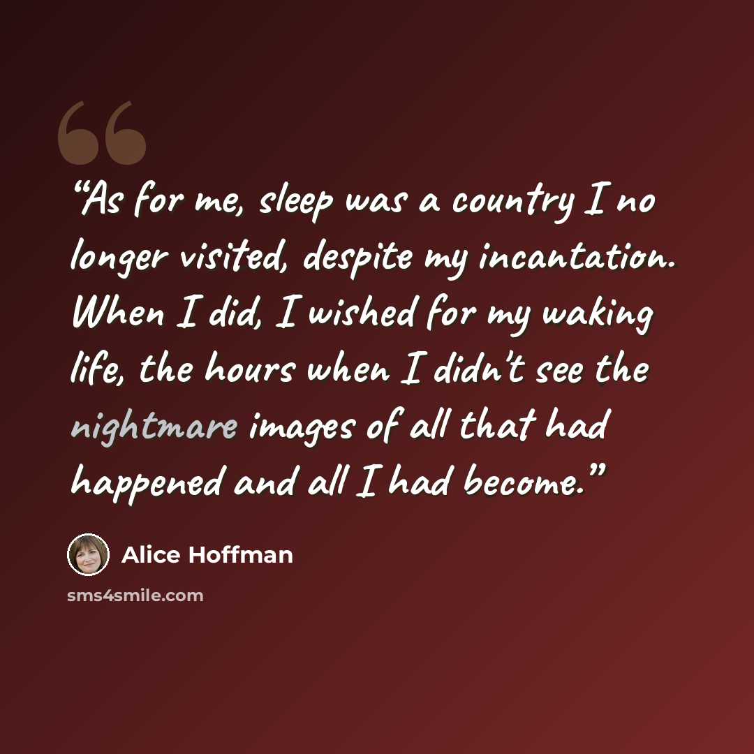“As for me, sleep was a country I no longer visited, despite my incantation. When I did, I wished for my waking life, the hours when I didn't see the nightmare images of all that had happened and all I had become.” quote by Alice Hoffman