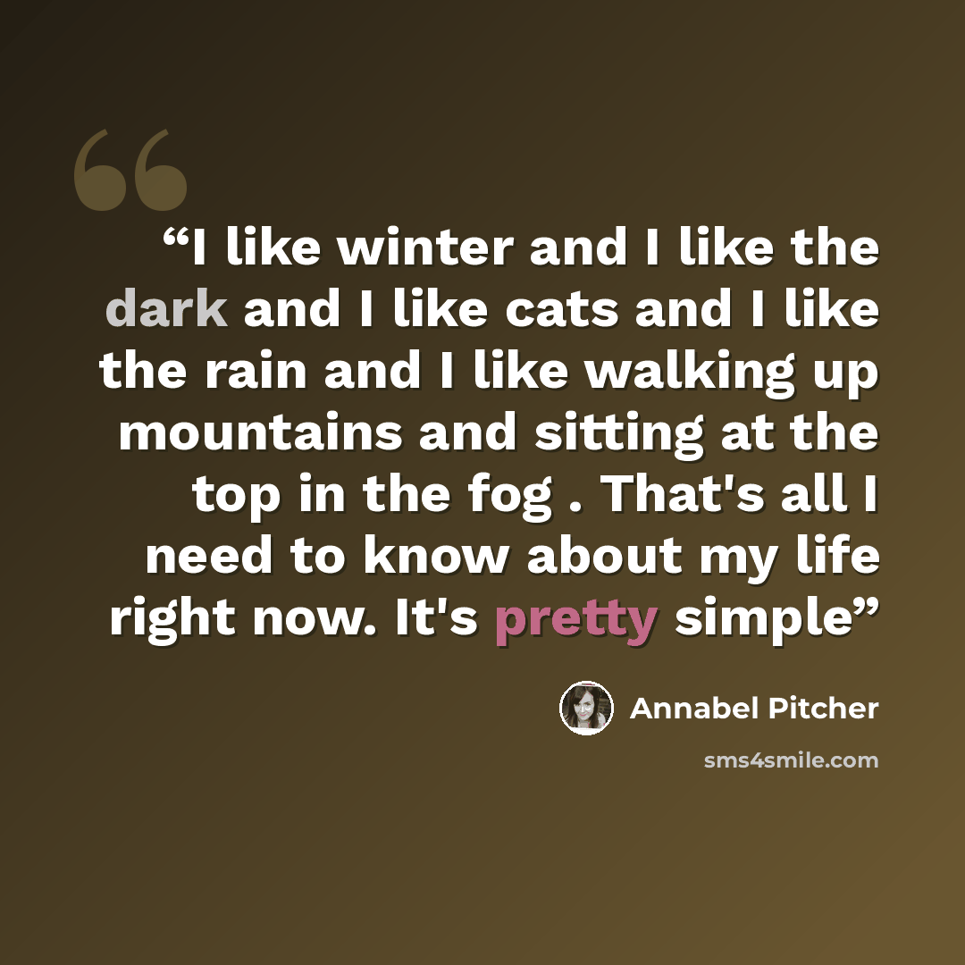 “I like winter and I like the dark and I like cats and I like the rain and I like walking up mountains and sitting at the top in the fog . That's all I need to know about my life right now. It's pretty simple” quote by Annabel Pitcher